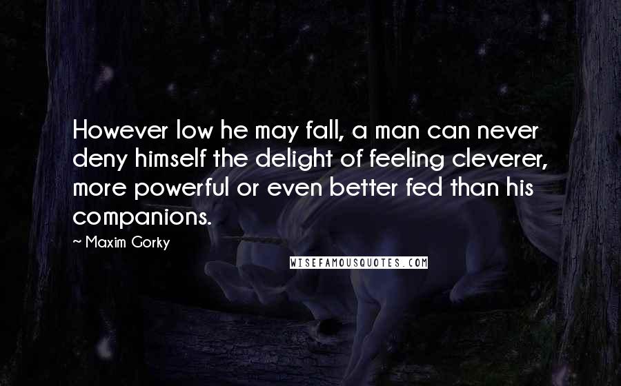 Maxim Gorky Quotes: However low he may fall, a man can never deny himself the delight of feeling cleverer, more powerful or even better fed than his companions.