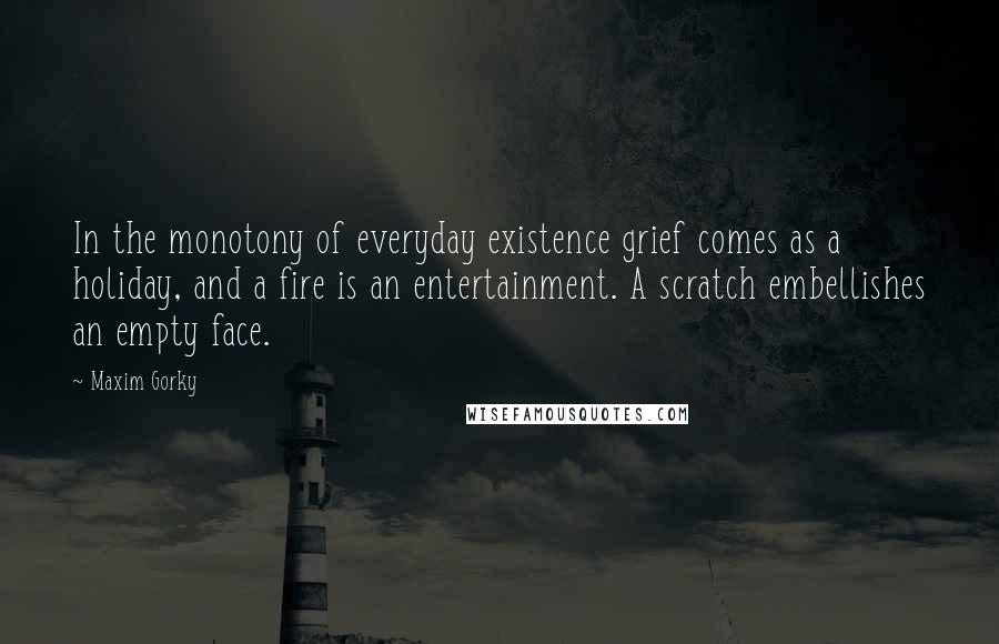 Maxim Gorky Quotes: In the monotony of everyday existence grief comes as a holiday, and a fire is an entertainment. A scratch embellishes an empty face.
