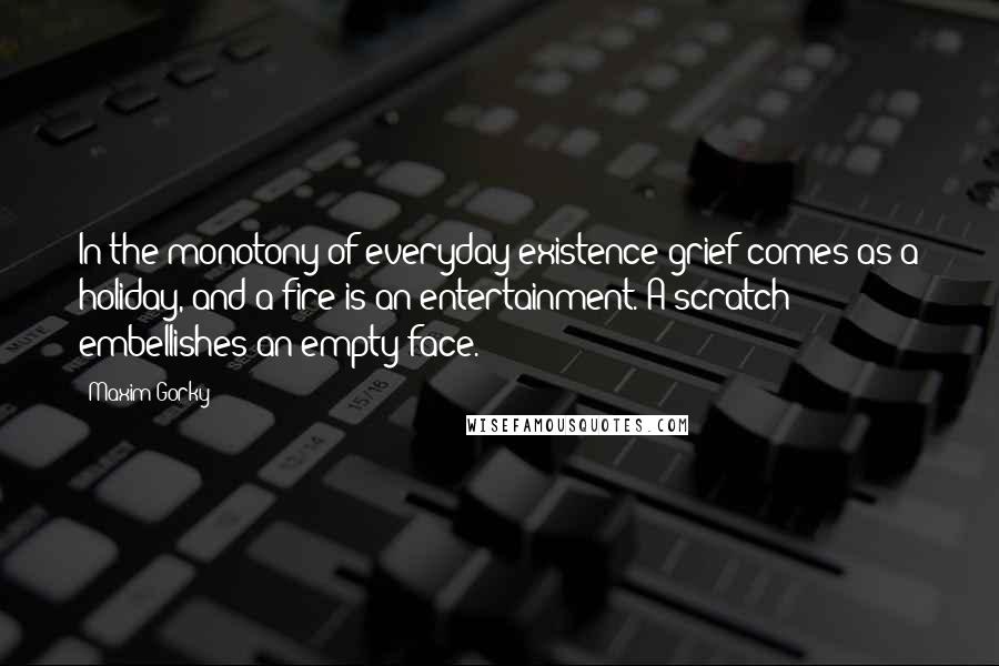 Maxim Gorky Quotes: In the monotony of everyday existence grief comes as a holiday, and a fire is an entertainment. A scratch embellishes an empty face.