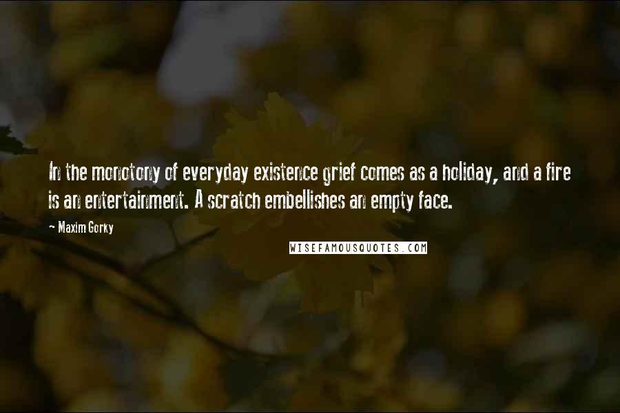 Maxim Gorky Quotes: In the monotony of everyday existence grief comes as a holiday, and a fire is an entertainment. A scratch embellishes an empty face.