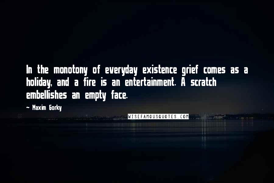 Maxim Gorky Quotes: In the monotony of everyday existence grief comes as a holiday, and a fire is an entertainment. A scratch embellishes an empty face.