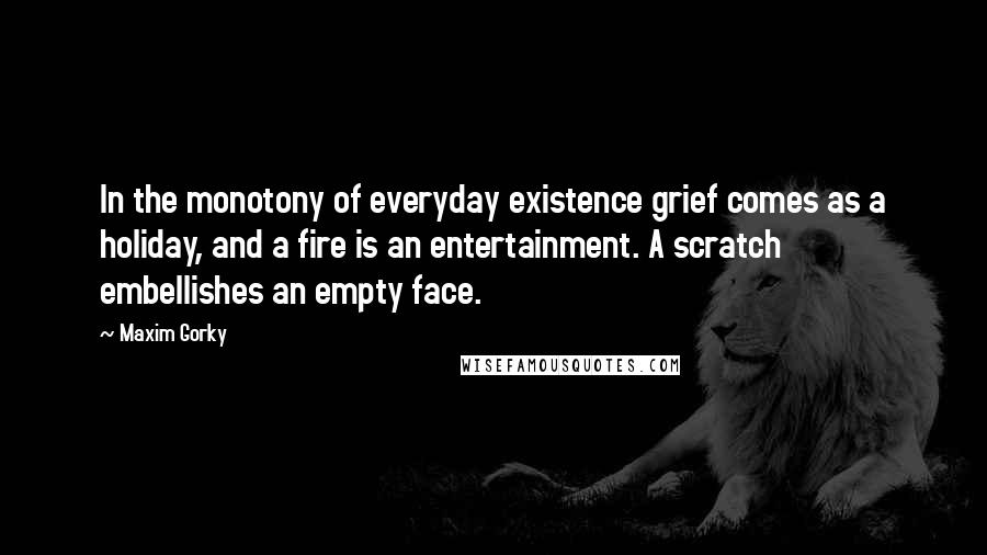 Maxim Gorky Quotes: In the monotony of everyday existence grief comes as a holiday, and a fire is an entertainment. A scratch embellishes an empty face.