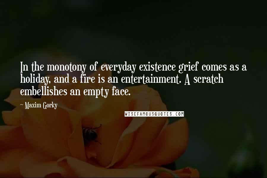 Maxim Gorky Quotes: In the monotony of everyday existence grief comes as a holiday, and a fire is an entertainment. A scratch embellishes an empty face.