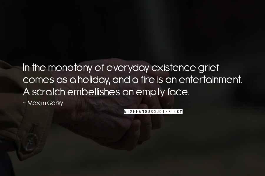 Maxim Gorky Quotes: In the monotony of everyday existence grief comes as a holiday, and a fire is an entertainment. A scratch embellishes an empty face.