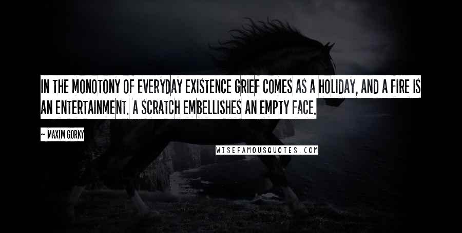 Maxim Gorky Quotes: In the monotony of everyday existence grief comes as a holiday, and a fire is an entertainment. A scratch embellishes an empty face.