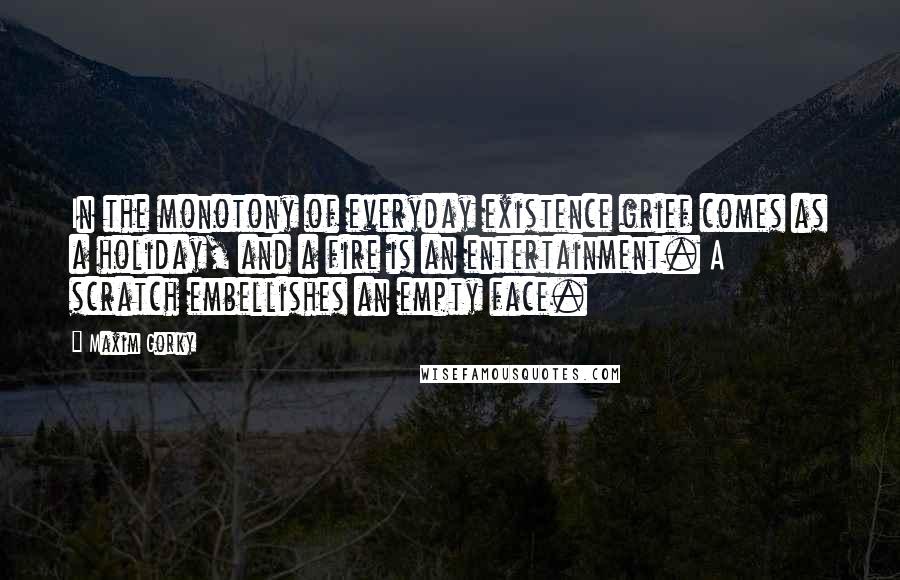Maxim Gorky Quotes: In the monotony of everyday existence grief comes as a holiday, and a fire is an entertainment. A scratch embellishes an empty face.