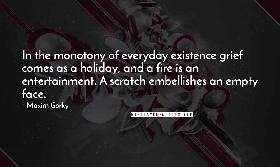 Maxim Gorky Quotes: In the monotony of everyday existence grief comes as a holiday, and a fire is an entertainment. A scratch embellishes an empty face.