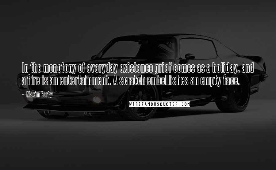 Maxim Gorky Quotes: In the monotony of everyday existence grief comes as a holiday, and a fire is an entertainment. A scratch embellishes an empty face.