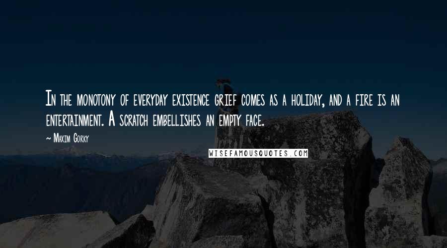 Maxim Gorky Quotes: In the monotony of everyday existence grief comes as a holiday, and a fire is an entertainment. A scratch embellishes an empty face.