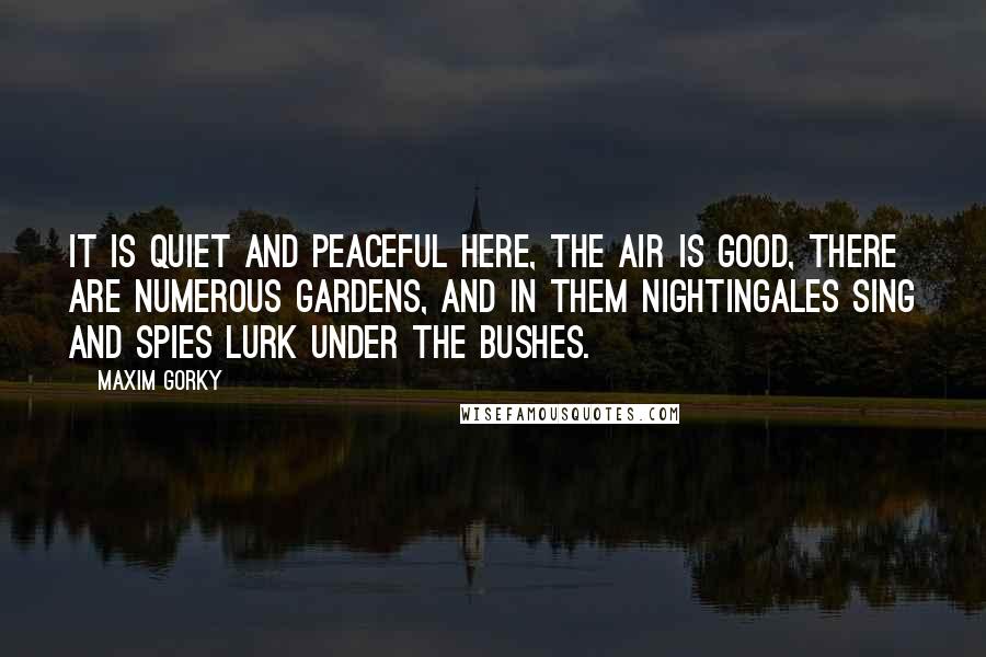 Maxim Gorky Quotes: It is quiet and peaceful here, the air is good, there are numerous gardens, and in them nightingales sing and spies lurk under the bushes.