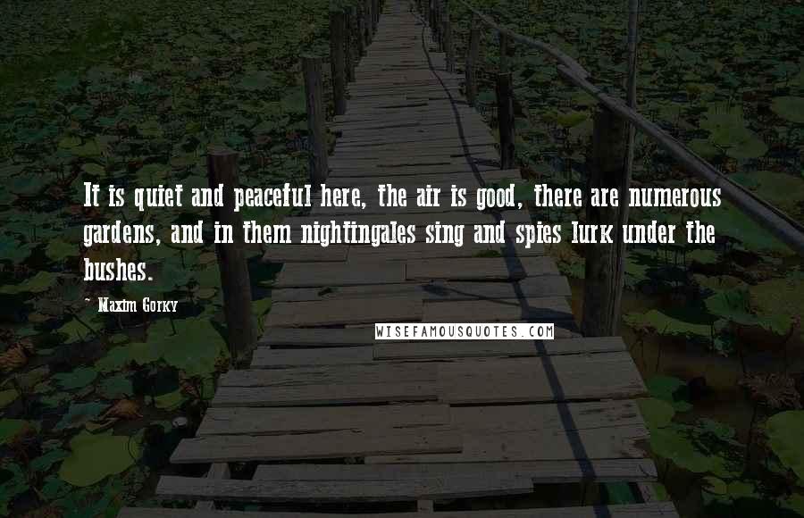 Maxim Gorky Quotes: It is quiet and peaceful here, the air is good, there are numerous gardens, and in them nightingales sing and spies lurk under the bushes.