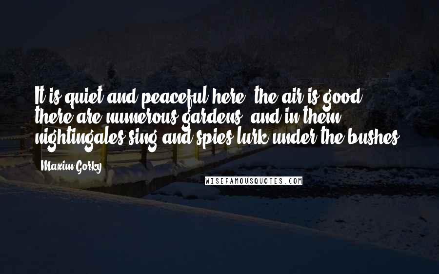 Maxim Gorky Quotes: It is quiet and peaceful here, the air is good, there are numerous gardens, and in them nightingales sing and spies lurk under the bushes.