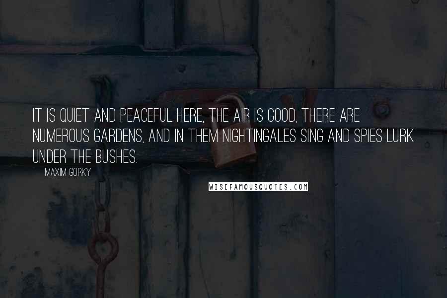 Maxim Gorky Quotes: It is quiet and peaceful here, the air is good, there are numerous gardens, and in them nightingales sing and spies lurk under the bushes.