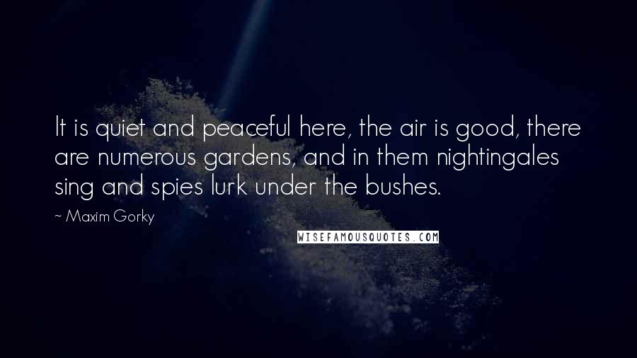 Maxim Gorky Quotes: It is quiet and peaceful here, the air is good, there are numerous gardens, and in them nightingales sing and spies lurk under the bushes.