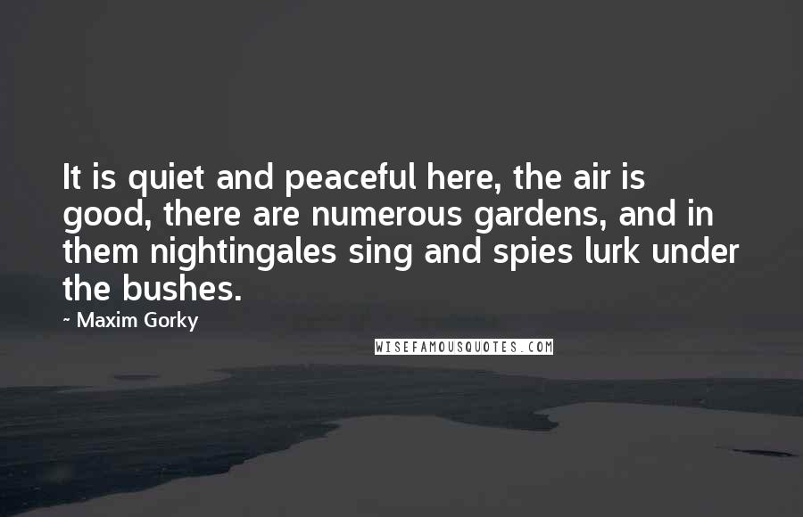 Maxim Gorky Quotes: It is quiet and peaceful here, the air is good, there are numerous gardens, and in them nightingales sing and spies lurk under the bushes.