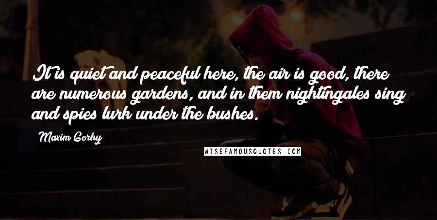 Maxim Gorky Quotes: It is quiet and peaceful here, the air is good, there are numerous gardens, and in them nightingales sing and spies lurk under the bushes.