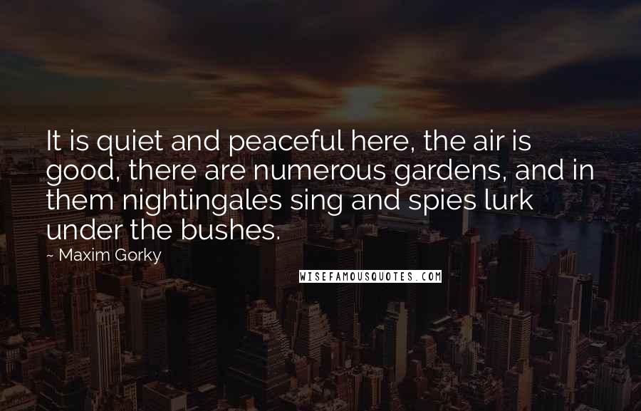 Maxim Gorky Quotes: It is quiet and peaceful here, the air is good, there are numerous gardens, and in them nightingales sing and spies lurk under the bushes.