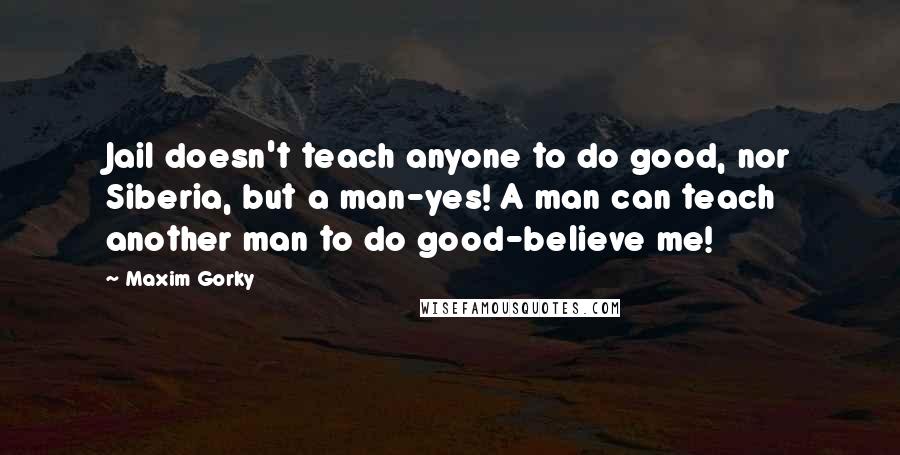 Maxim Gorky Quotes: Jail doesn't teach anyone to do good, nor Siberia, but a man-yes! A man can teach another man to do good-believe me!