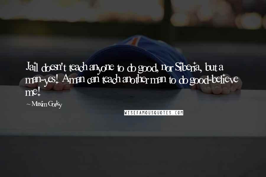 Maxim Gorky Quotes: Jail doesn't teach anyone to do good, nor Siberia, but a man-yes! A man can teach another man to do good-believe me!