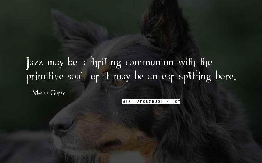 Maxim Gorky Quotes: Jazz may be a thrilling communion with the primitive soul; or it may be an ear-splitting bore.