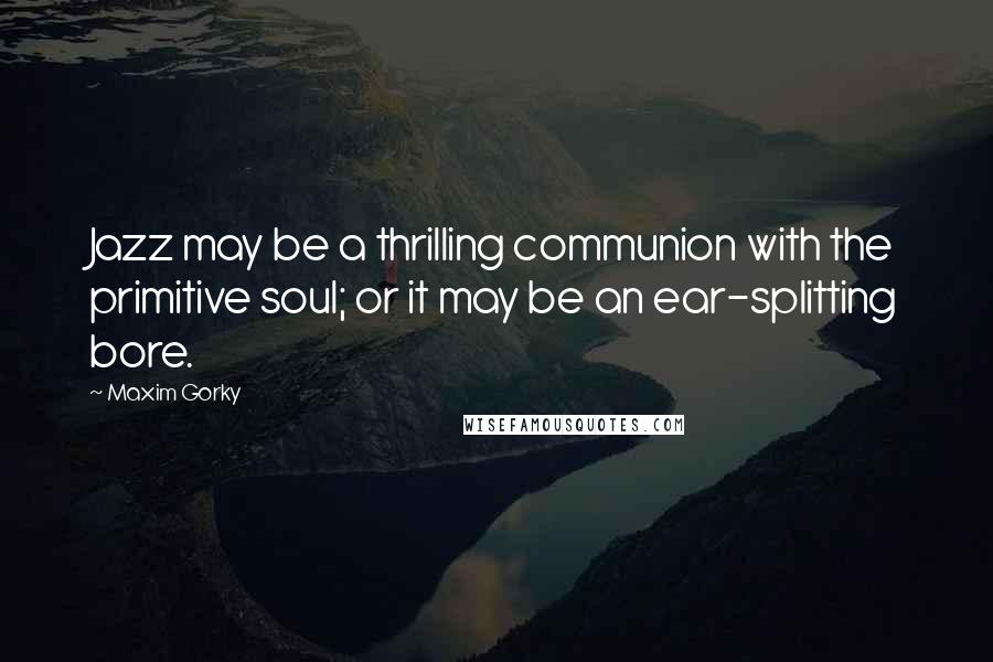 Maxim Gorky Quotes: Jazz may be a thrilling communion with the primitive soul; or it may be an ear-splitting bore.