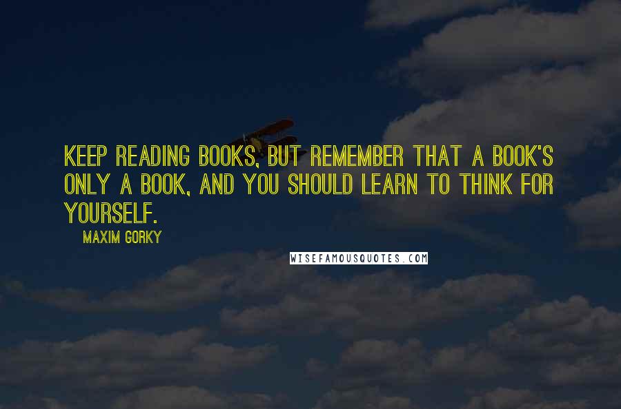 Maxim Gorky Quotes: Keep reading books, but remember that a book's only a book, and you should learn to think for yourself.