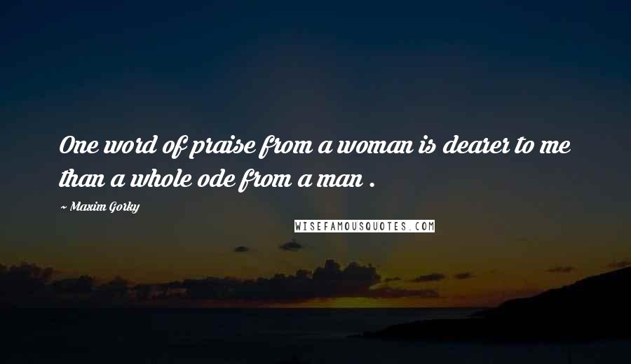 Maxim Gorky Quotes: One word of praise from a woman is dearer to me than a whole ode from a man .