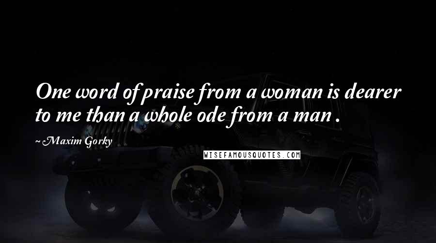 Maxim Gorky Quotes: One word of praise from a woman is dearer to me than a whole ode from a man .