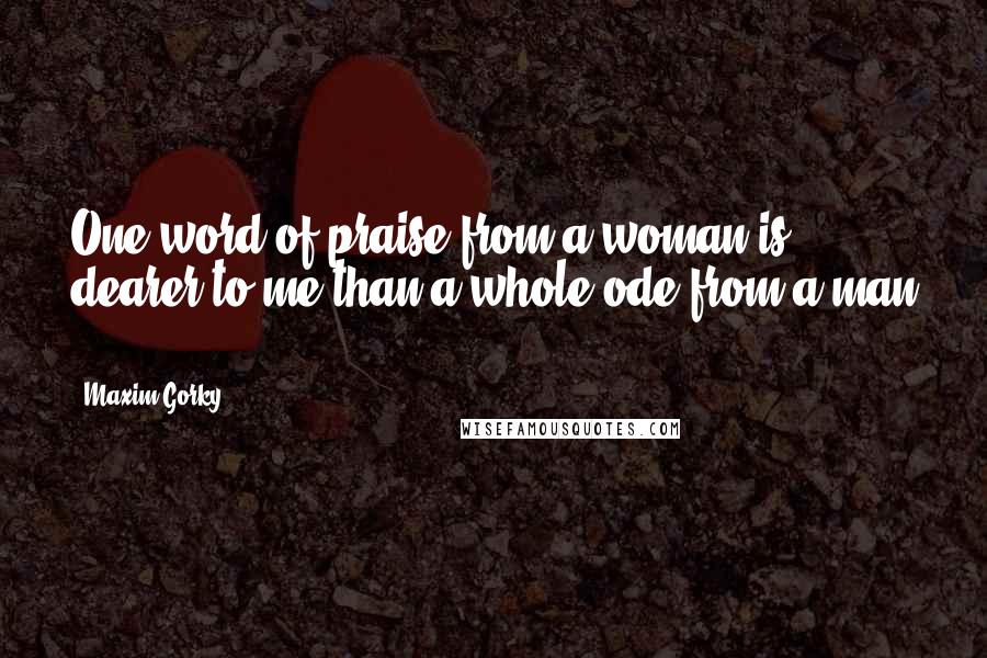 Maxim Gorky Quotes: One word of praise from a woman is dearer to me than a whole ode from a man .