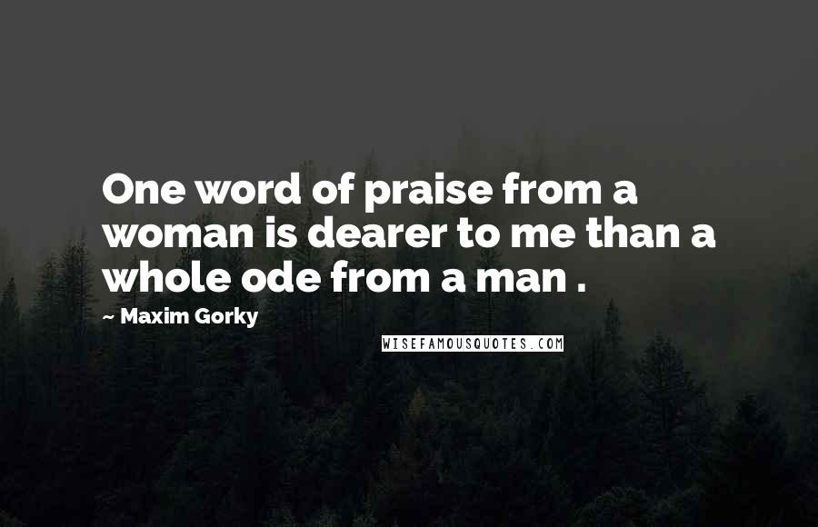 Maxim Gorky Quotes: One word of praise from a woman is dearer to me than a whole ode from a man .