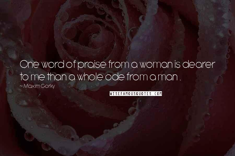 Maxim Gorky Quotes: One word of praise from a woman is dearer to me than a whole ode from a man .