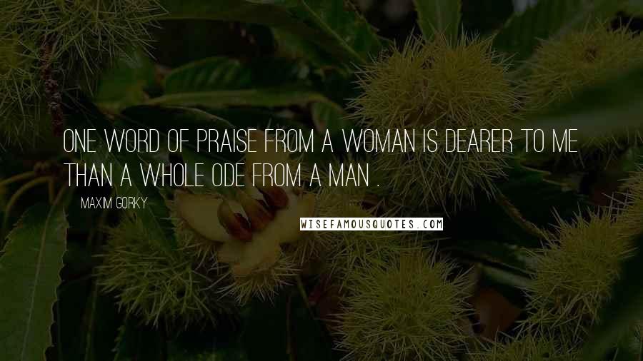 Maxim Gorky Quotes: One word of praise from a woman is dearer to me than a whole ode from a man .