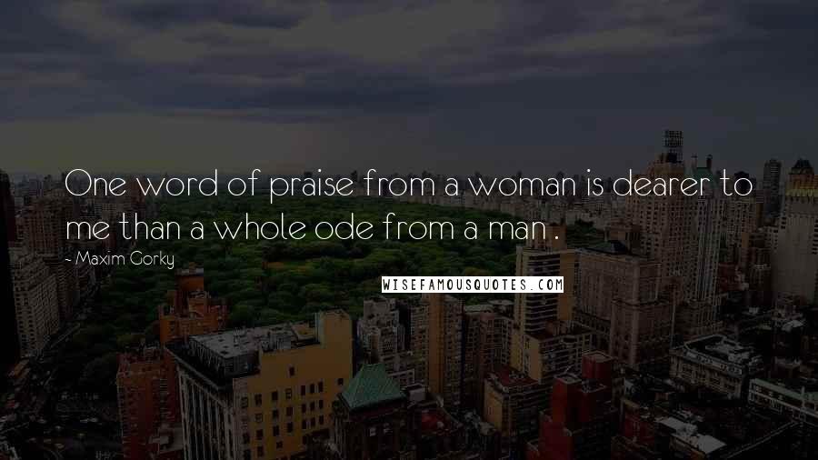 Maxim Gorky Quotes: One word of praise from a woman is dearer to me than a whole ode from a man .