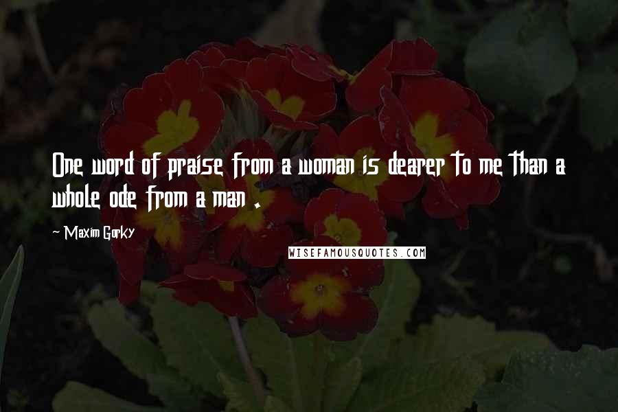 Maxim Gorky Quotes: One word of praise from a woman is dearer to me than a whole ode from a man .