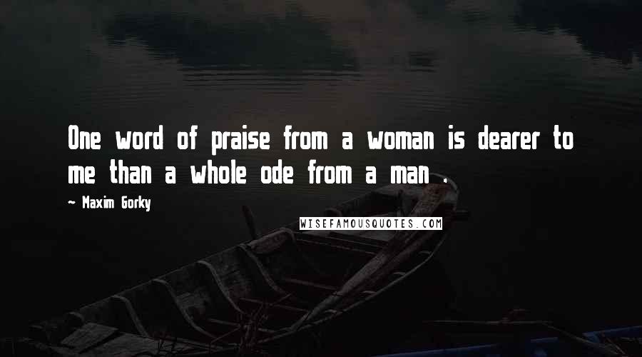 Maxim Gorky Quotes: One word of praise from a woman is dearer to me than a whole ode from a man .