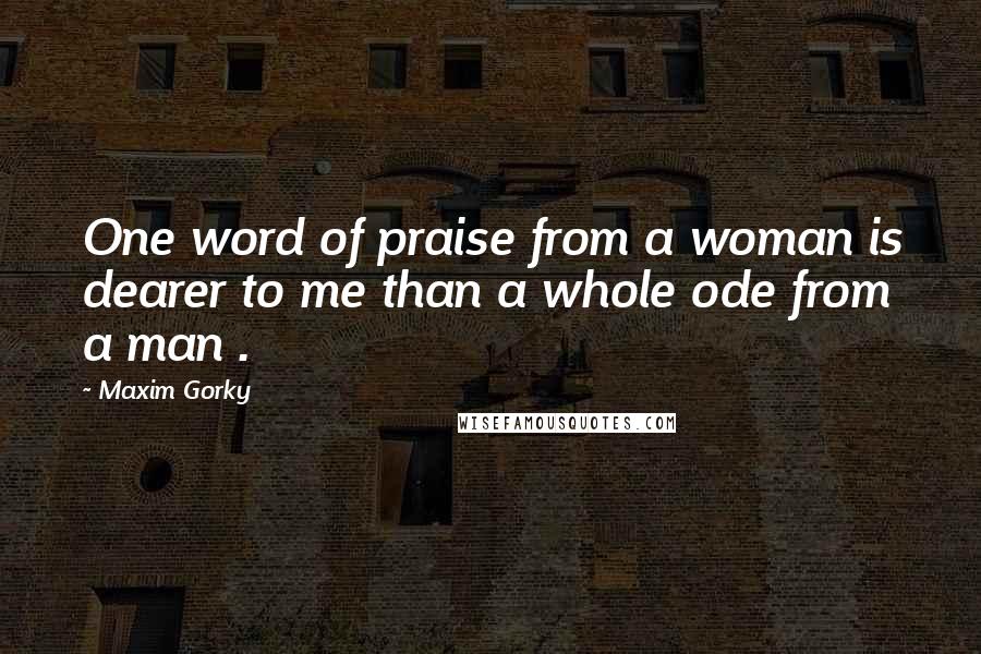 Maxim Gorky Quotes: One word of praise from a woman is dearer to me than a whole ode from a man .