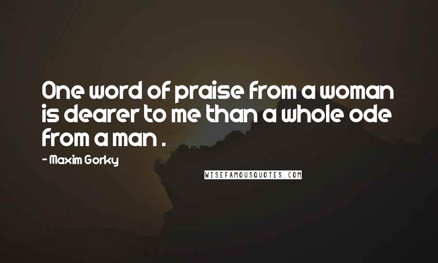 Maxim Gorky Quotes: One word of praise from a woman is dearer to me than a whole ode from a man .