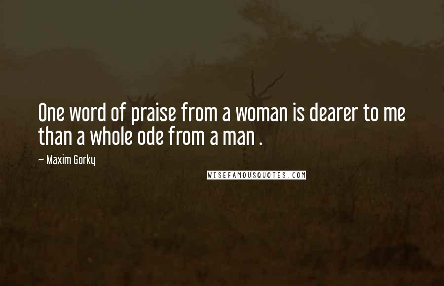 Maxim Gorky Quotes: One word of praise from a woman is dearer to me than a whole ode from a man .