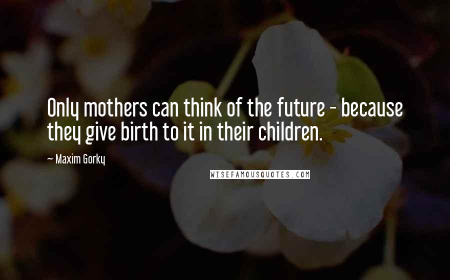 Maxim Gorky Quotes: Only mothers can think of the future - because they give birth to it in their children.