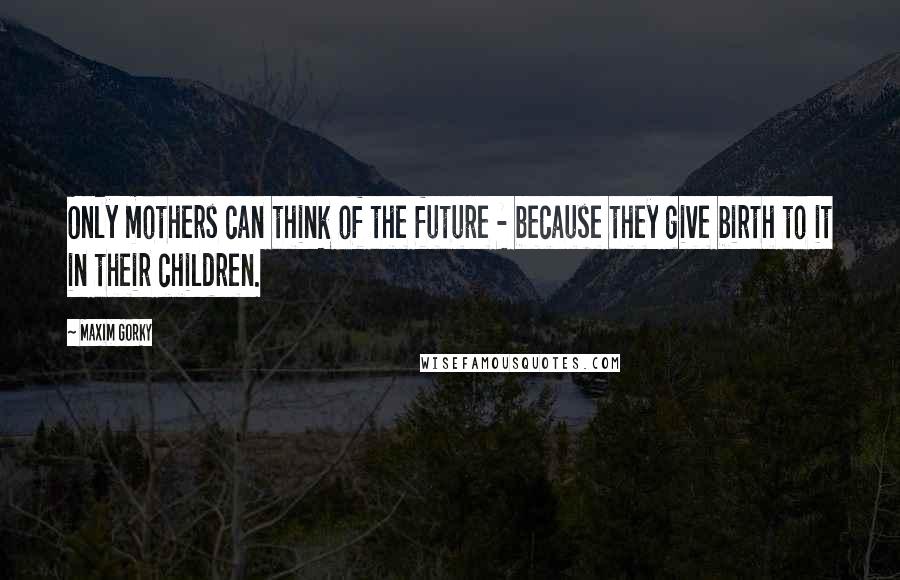 Maxim Gorky Quotes: Only mothers can think of the future - because they give birth to it in their children.