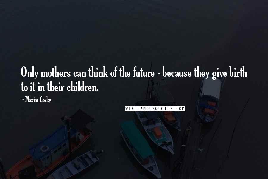 Maxim Gorky Quotes: Only mothers can think of the future - because they give birth to it in their children.