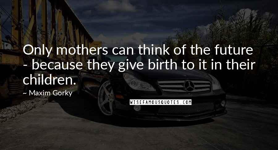 Maxim Gorky Quotes: Only mothers can think of the future - because they give birth to it in their children.