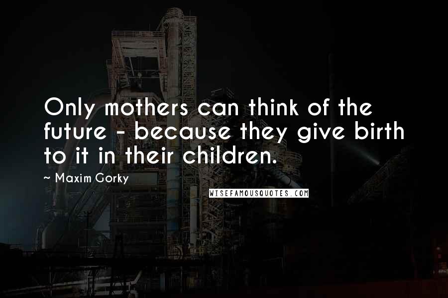 Maxim Gorky Quotes: Only mothers can think of the future - because they give birth to it in their children.