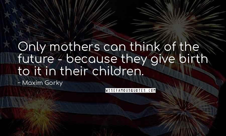 Maxim Gorky Quotes: Only mothers can think of the future - because they give birth to it in their children.