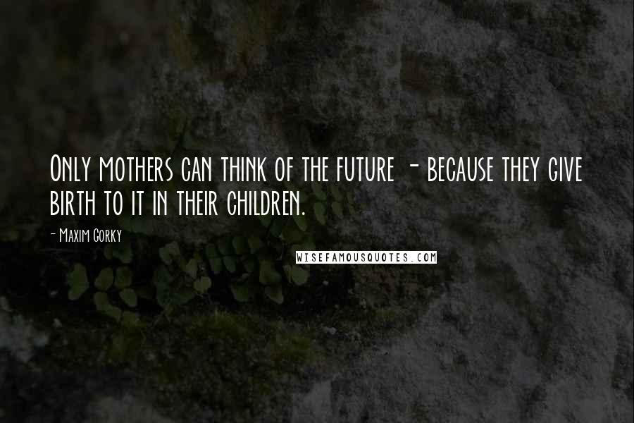 Maxim Gorky Quotes: Only mothers can think of the future - because they give birth to it in their children.