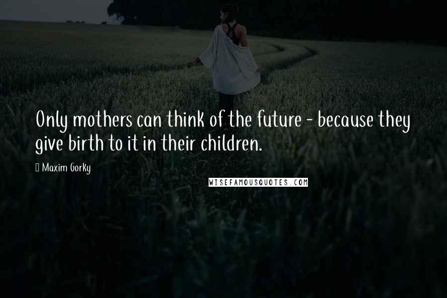 Maxim Gorky Quotes: Only mothers can think of the future - because they give birth to it in their children.