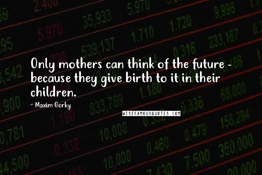 Maxim Gorky Quotes: Only mothers can think of the future - because they give birth to it in their children.