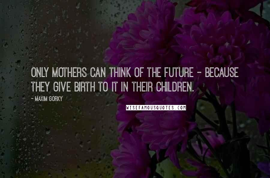 Maxim Gorky Quotes: Only mothers can think of the future - because they give birth to it in their children.