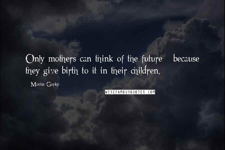 Maxim Gorky Quotes: Only mothers can think of the future - because they give birth to it in their children.