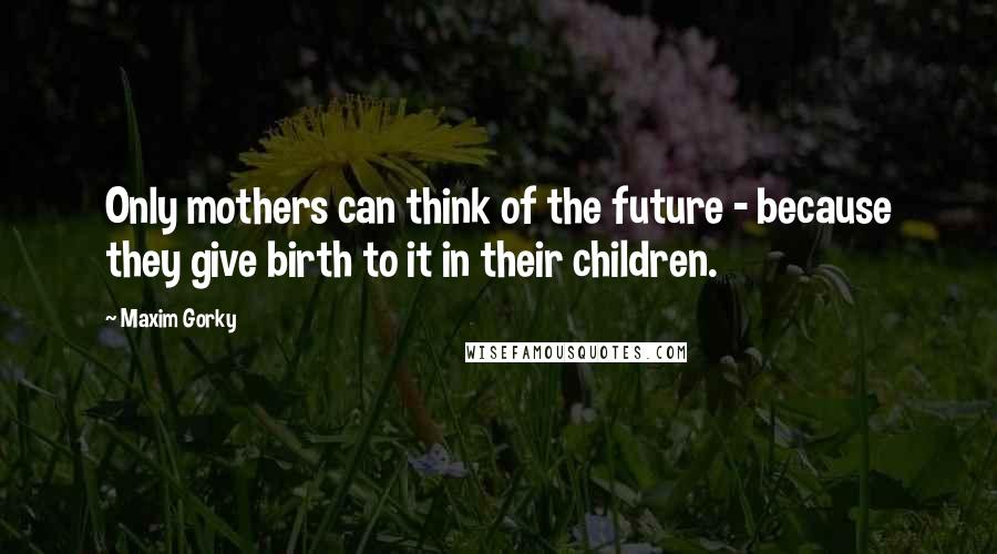 Maxim Gorky Quotes: Only mothers can think of the future - because they give birth to it in their children.